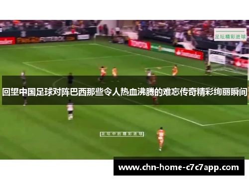 回望中国足球对阵巴西那些令人热血沸腾的难忘传奇精彩绚丽瞬间